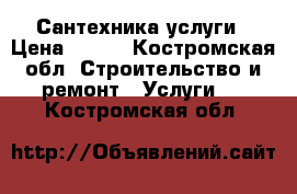 Сантехника услуги › Цена ­ 500 - Костромская обл. Строительство и ремонт » Услуги   . Костромская обл.
